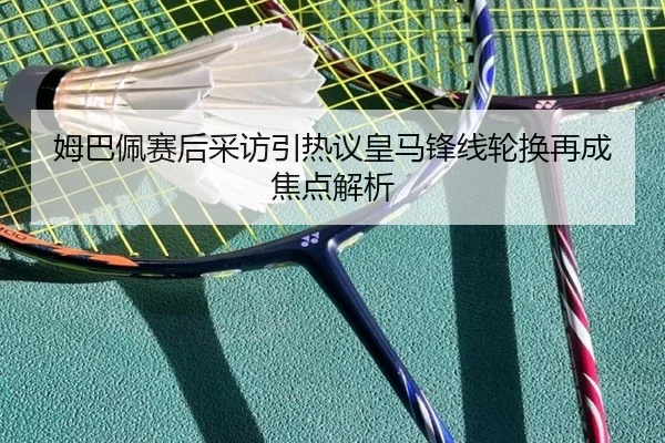 姆巴佩赛后采访引热议皇马锋线轮换再成焦点解析
